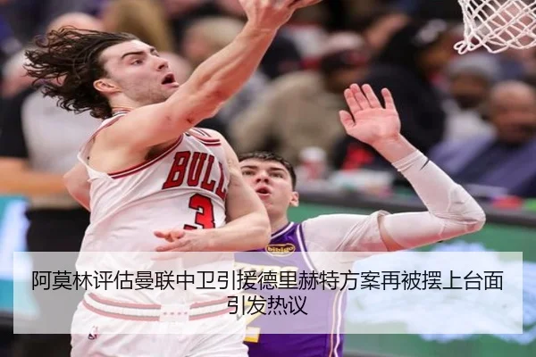 阿莫林评估曼联中卫引援德里赫特方案再被摆上台面引发热议